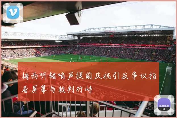 梅西听错哨声提前庆祝引发争议指着屏幕与裁判对峙