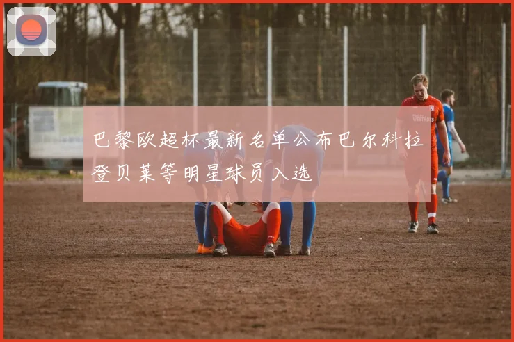 巴黎欧超杯最新名单公布巴尔科拉登贝莱等明星球员入选