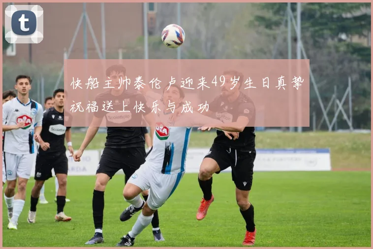 快船主帅泰伦卢迎来49岁生日真挚祝福送上快乐与成功