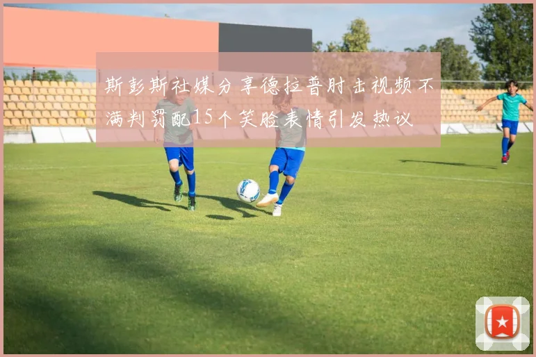 斯彭斯社媒分享德拉普肘击视频不满判罚配15个笑脸表情引发热议