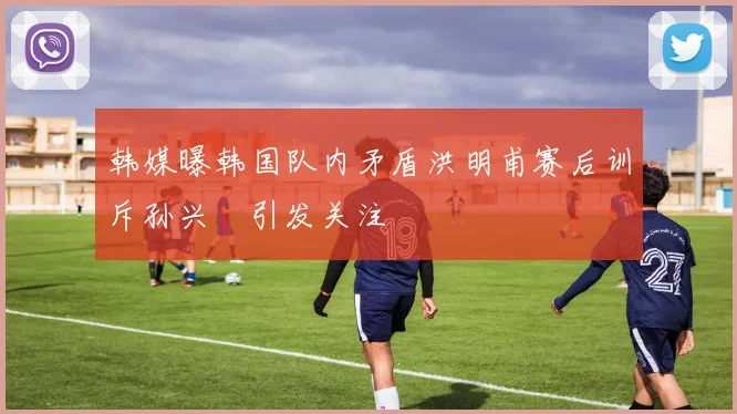 韩媒曝韩国队内矛盾洪明甫赛后训斥孙兴慜引发关注