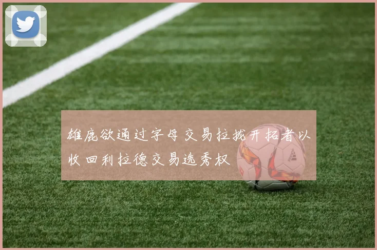 雄鹿欲通过字母交易拉拢开拓者以收回利拉德交易选秀权