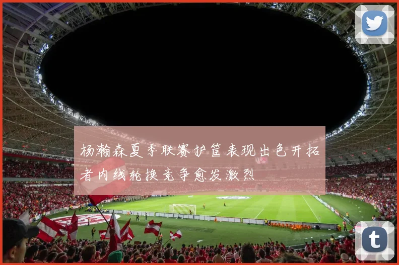 杨瀚森夏季联赛护筐表现出色开拓者内线轮换竞争愈发激烈