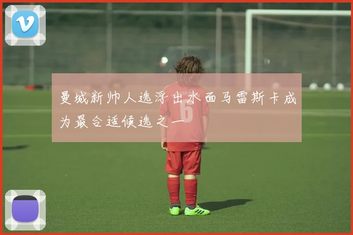 曼城新帅人选浮出水面马雷斯卡成为最合适候选之一