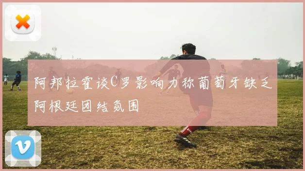 阿邦拉霍谈C罗影响力称葡萄牙缺乏阿根廷团结氛围