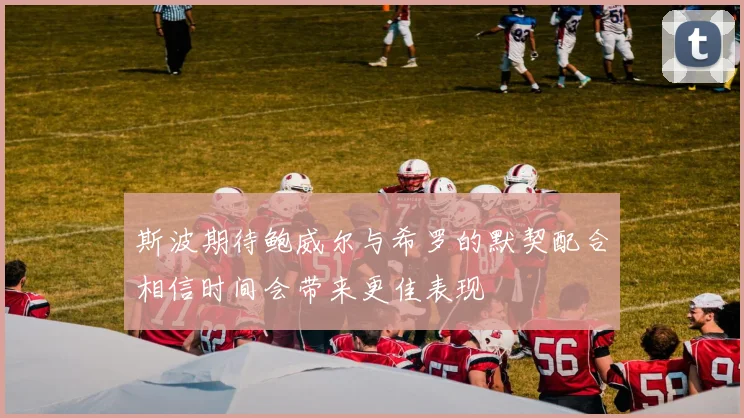 斯波期待鲍威尔与希罗的默契配合相信时间会带来更佳表现