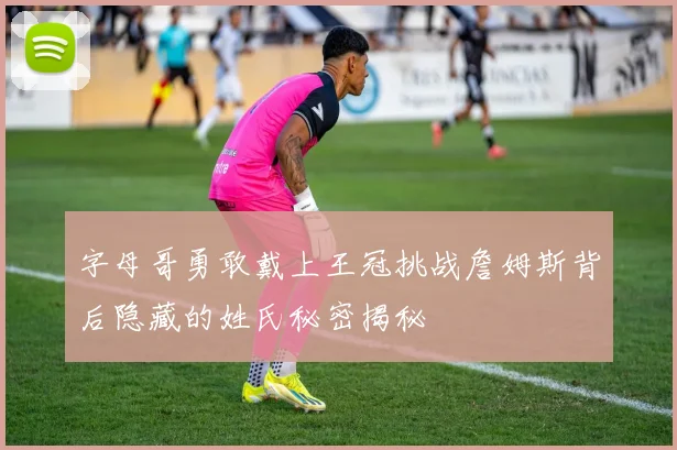 字母哥勇敢戴上王冠挑战詹姆斯背后隐藏的姓氏秘密揭秘