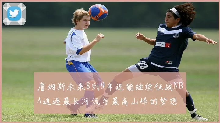 詹姆斯未来8到9年还能继续征战NBA追逐最长河流与最高山峰的梦想