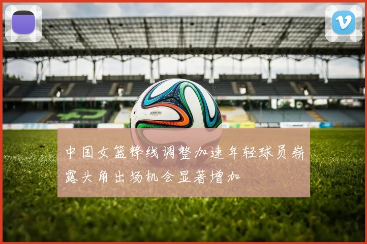 中国女篮锋线调整加速年轻球员崭露头角出场机会显著增加