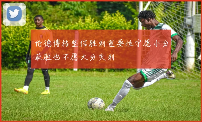 伦德博格坚信胜利重要性宁愿小分获胜也不愿大分失利