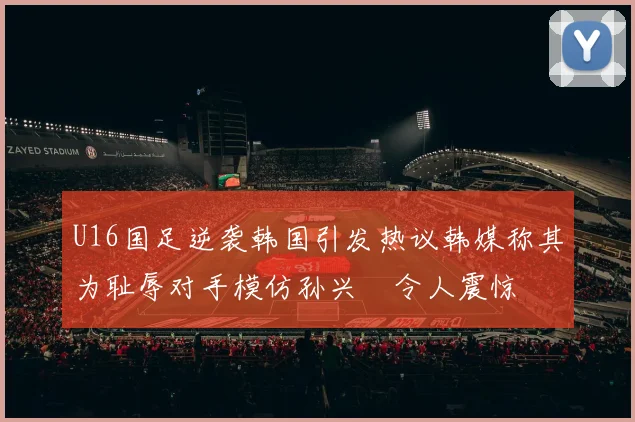 U16国足逆袭韩国引发热议韩媒称其为耻辱对手模仿孙兴慜令人震惊