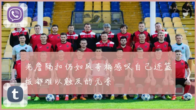 老詹隔扣仍如风夸梅感叹自己连篮板都难以触及的无奈