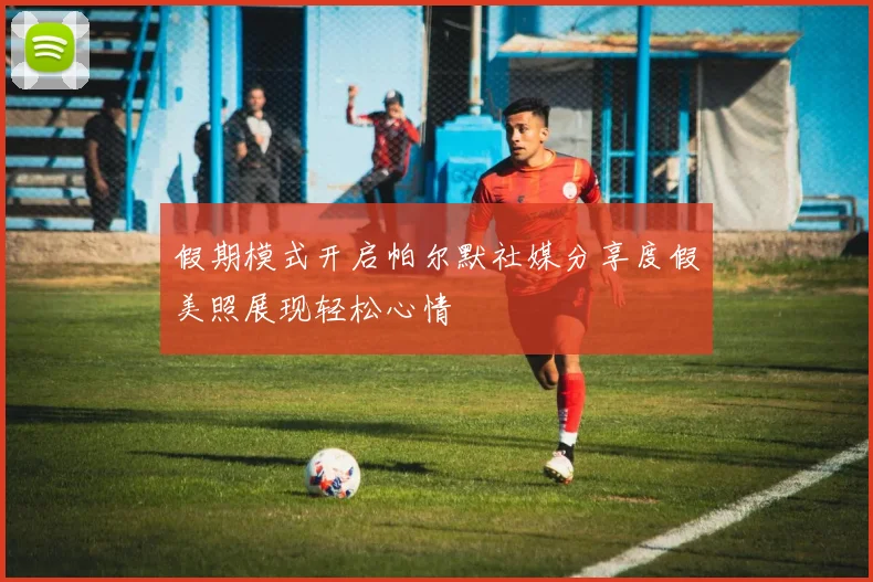 假期模式开启帕尔默社媒分享度假美照展现轻松心情