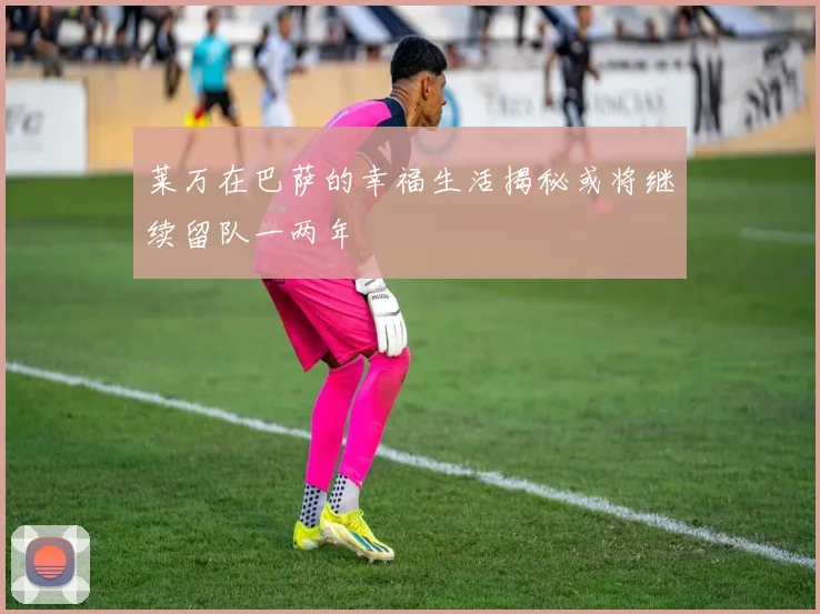 莱万在巴萨的幸福生活揭秘或将继续留队一两年
