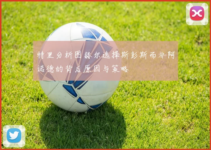 特里分析图赫尔选择斯彭斯而非阿诺德的背后原因与策略