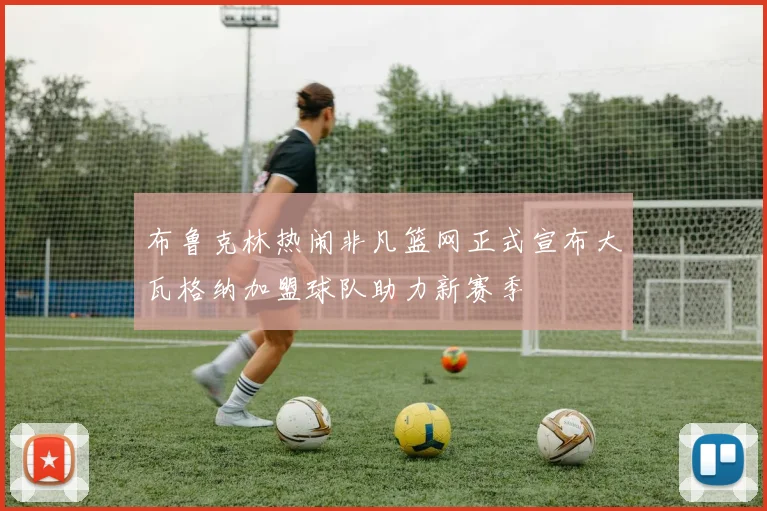 布鲁克林热闹非凡篮网正式宣布大瓦格纳加盟球队助力新赛季