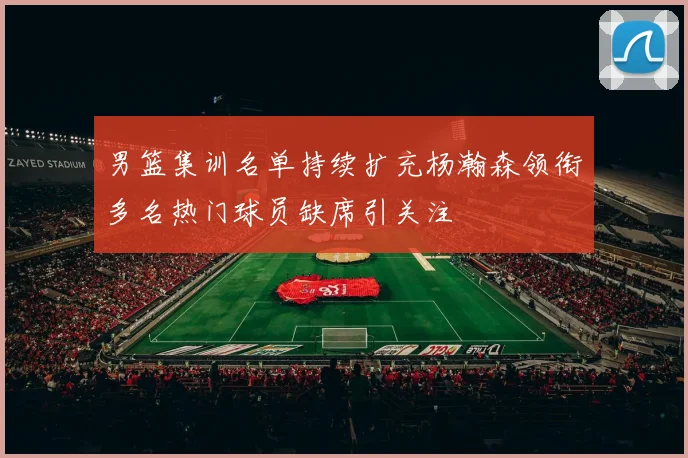 男篮集训名单持续扩充杨瀚森领衔多名热门球员缺席引关注