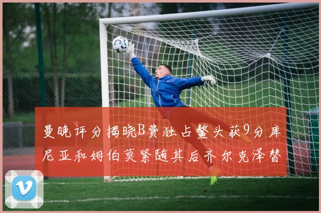 曼晚评分揭晓B费独占鳌头获9分库尼亚和姆伯莫紧随其后齐尔克泽替补仅得5分