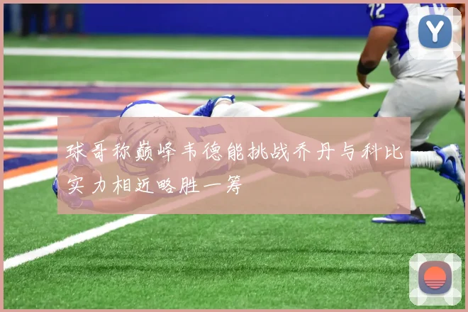 球哥称巅峰韦德能挑战乔丹与科比实力相近略胜一筹