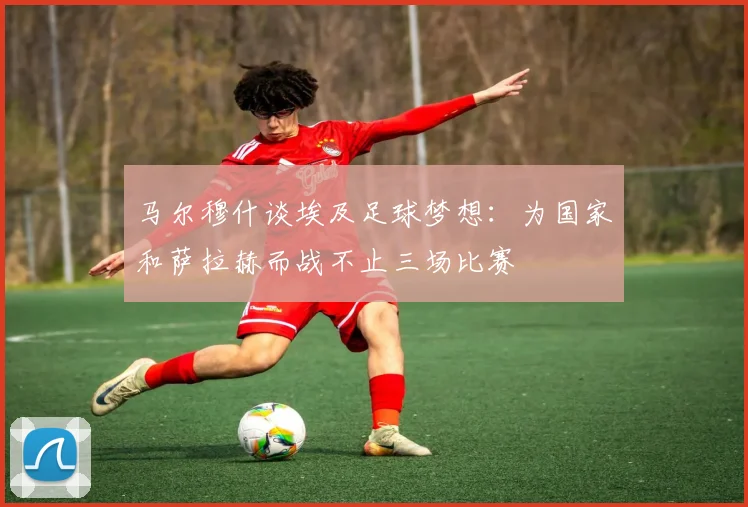 马尔穆什谈埃及足球梦想：为国家和萨拉赫而战不止三场比赛