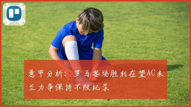 意甲分析：罗马客场胜利在望AC米兰力争保持不败纪录