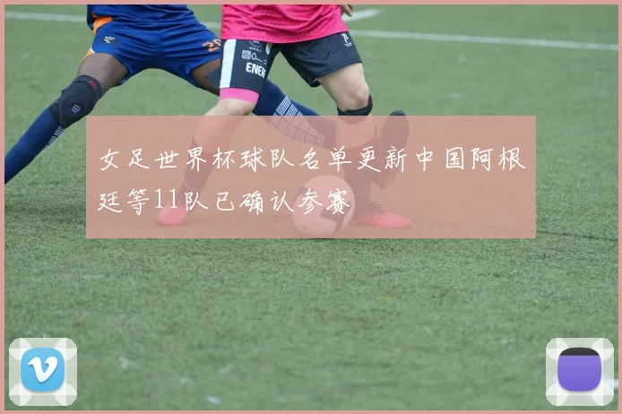 女足世界杯球队名单更新中国阿根廷等11队已确认参赛