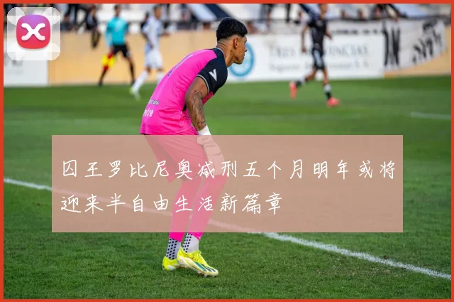 囚王罗比尼奥减刑五个月明年或将迎来半自由生活新篇章