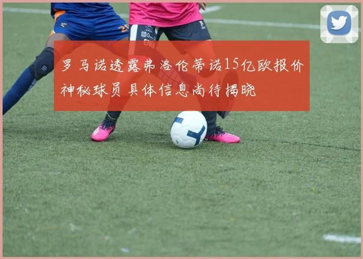 罗马诺透露弗洛伦蒂诺15亿欧报价神秘球员具体信息尚待揭晓