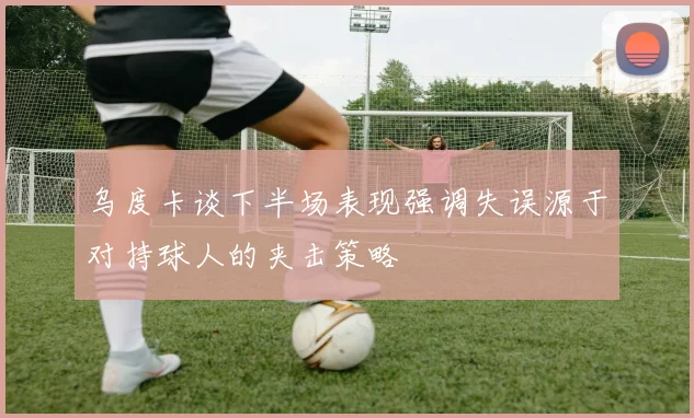 乌度卡谈下半场表现强调失误源于对持球人的夹击策略