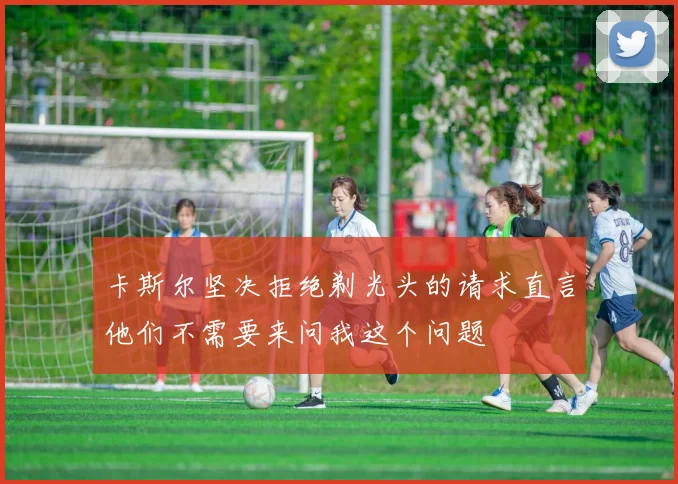 卡斯尔坚决拒绝剃光头的请求直言他们不需要来问我这个问题