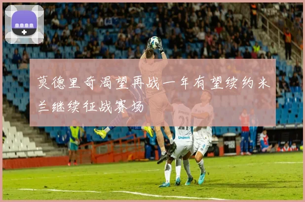 莫德里奇渴望再战一年有望续约米兰继续征战赛场