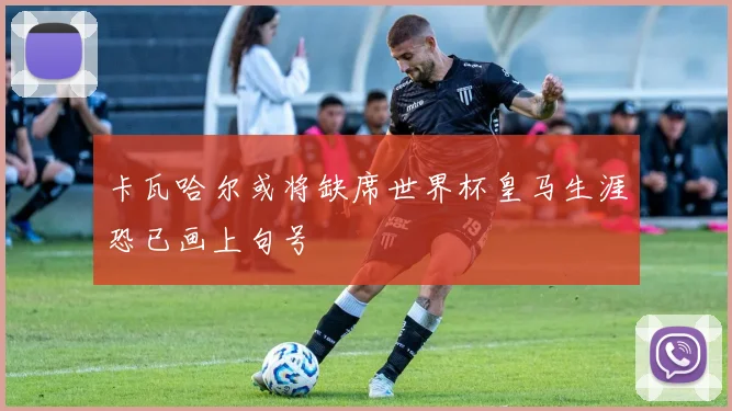 卡瓦哈尔或将缺席世界杯皇马生涯恐已画上句号