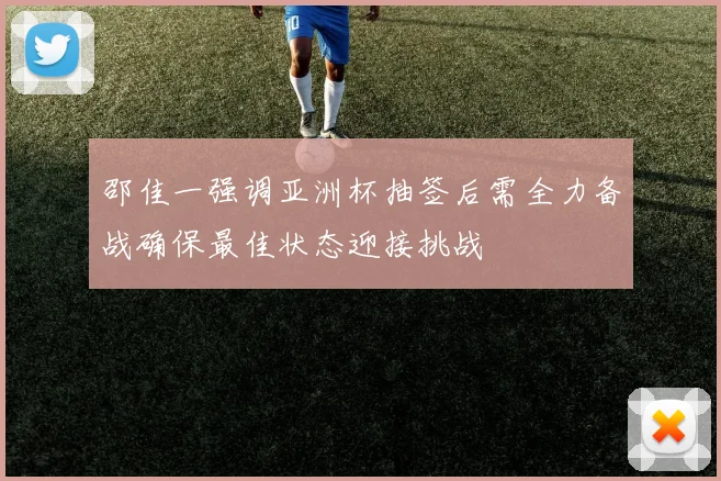 邵佳一强调亚洲杯抽签后需全力备战确保最佳状态迎接挑战